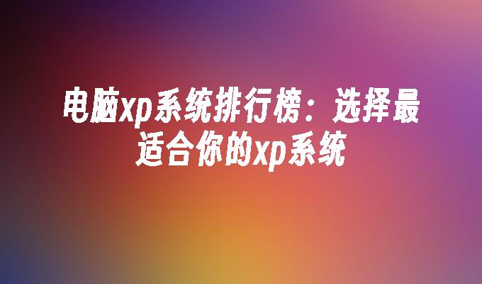 电脑xp系统排行榜：选择最适合你的xp系统