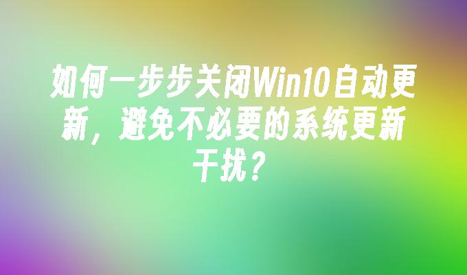 如何一步步关闭Win10自动更新，避免不必要的系统更新干扰？