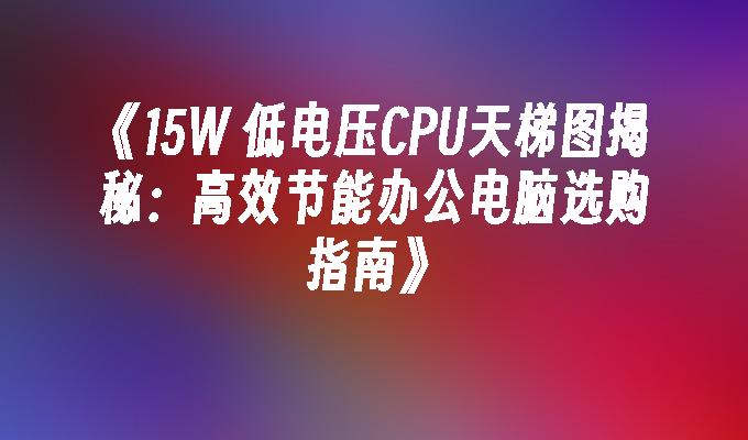 15W 低电压CPU天梯图揭秘：高效节能办公电脑选购指南