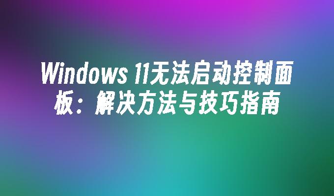 Windows 11无法启动控制面板：解决方法与技巧指南