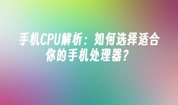 手机CPU解析：如何选择适合你的手机处理器？