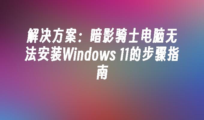 解决方案：暗影骑士电脑无法安装Windows 11的步骤指南