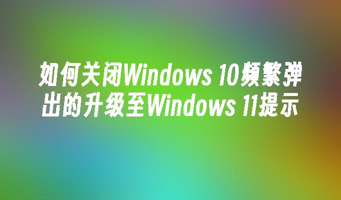 如何关闭Windows 10频繁弹出的升级至Windows 11提示