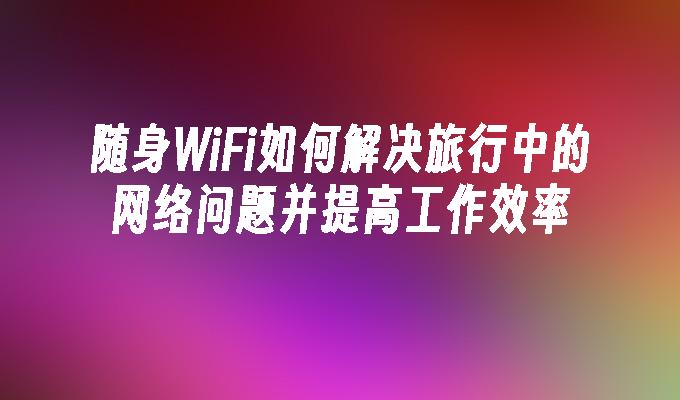 随身WiFi如何解决旅行中的网络问题并提高工作效率