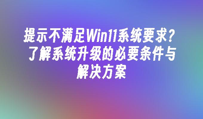 提示不满足Win11系统要求？了解系统升级的必要条件与解决方案