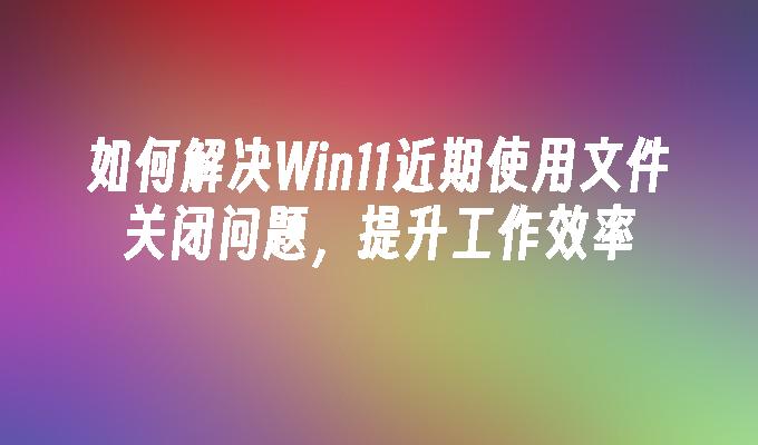 如何解决Win11近期使用文件关闭问题，提升工作效率