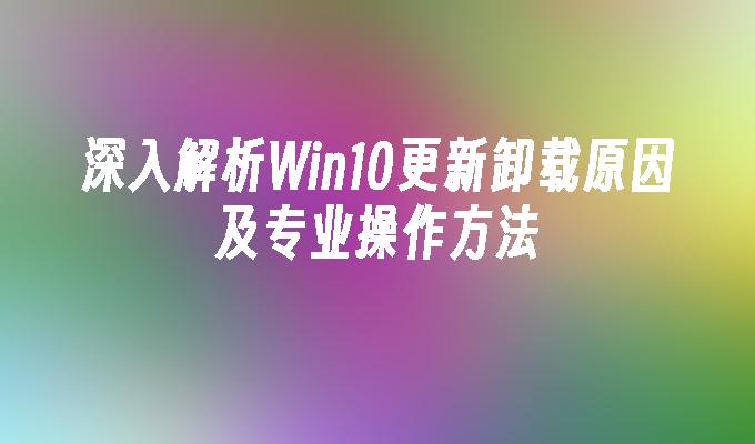 深入解析Win10更新卸载原因及专业操作方法