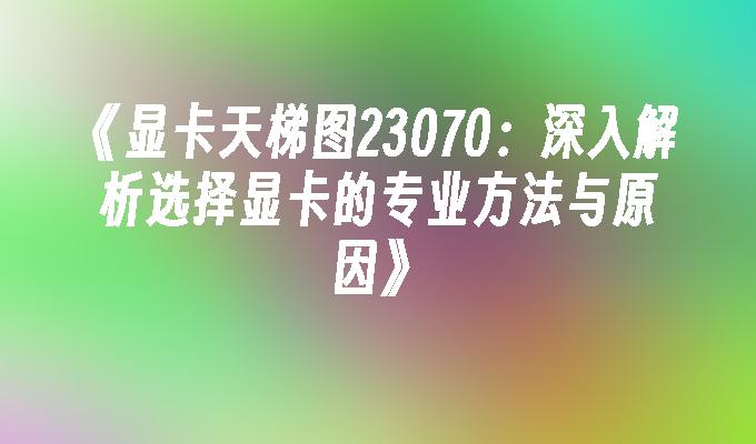 显卡天梯图23070：深入解析选择显卡的专业方法与原因