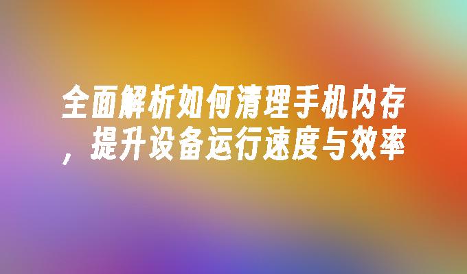 全面解析如何清理手机内存，提升设备运行速度与效率