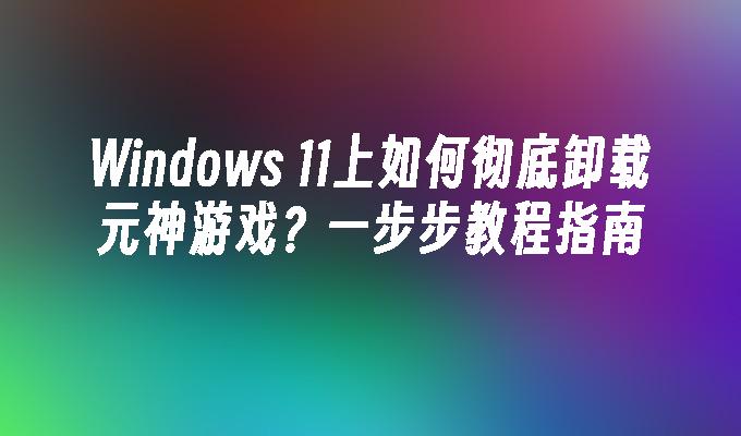 Windows 11上如何彻底卸载元神游戏？一步步教程指南