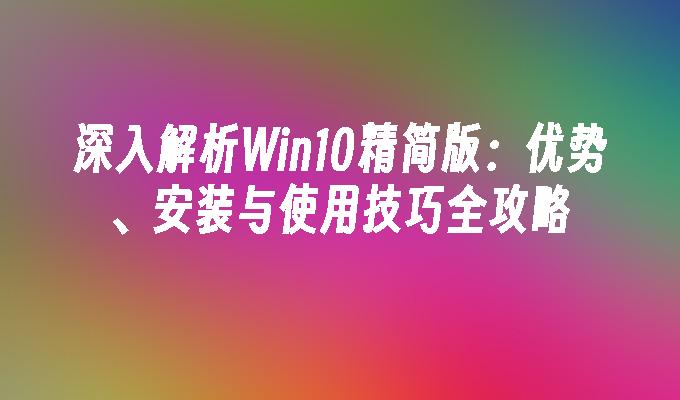 深入解析Win10精简版：优势、安装与使用技巧全攻略