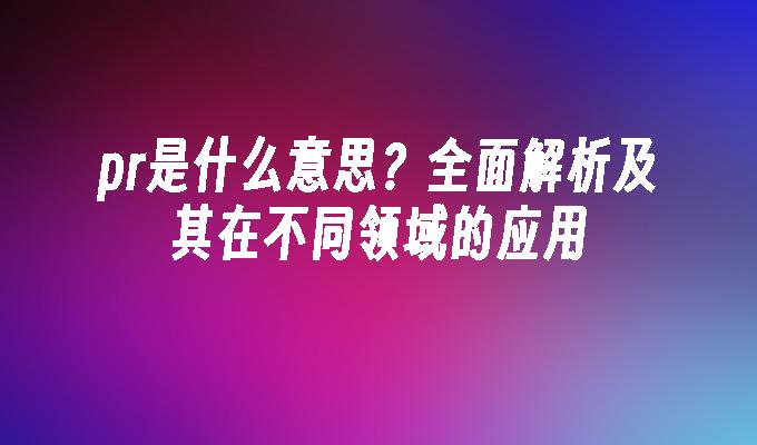 pr是什么意思？全面解析及其在不同领域的应用