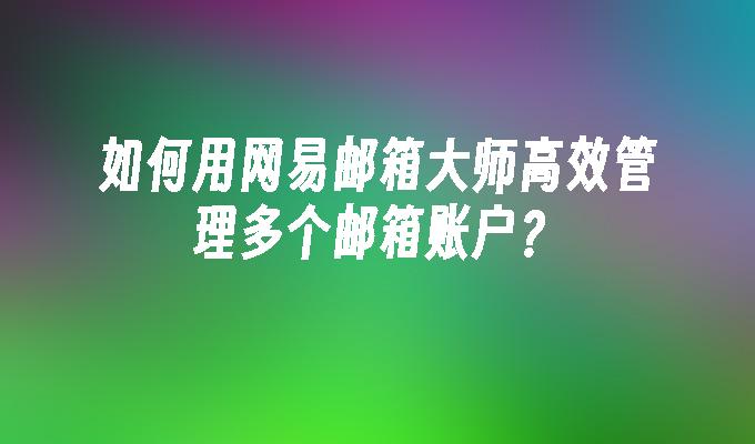 如何用网易邮箱大师高效管理多个邮箱账户？