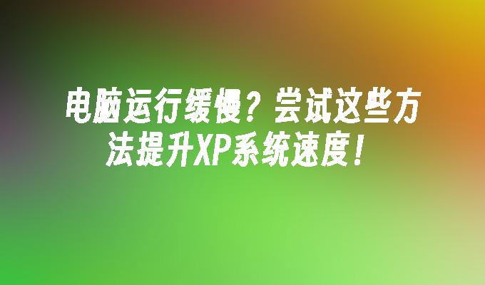 电脑运行缓慢？尝试这些方法提升XP系统速度！