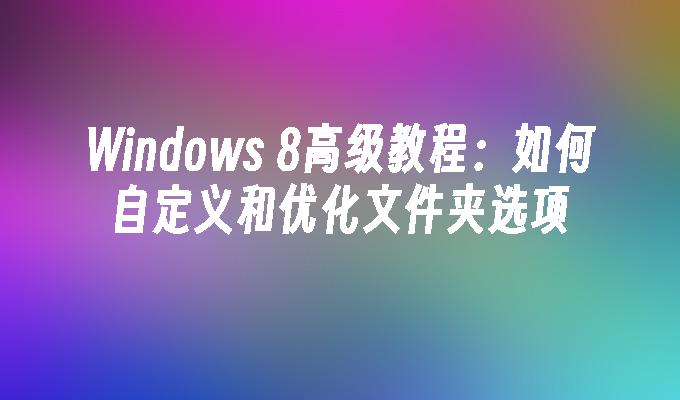 Windows 8高级教程：如何自定义和优化文件夹选项