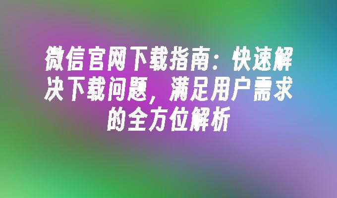 微信官网下载指南：快速解决下载问题，满足用户需求的全方位解析