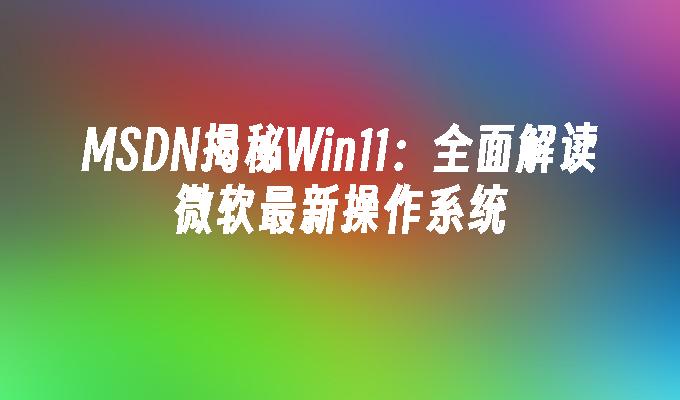 MSDN揭秘Win11：全面解读微软最新操作系统