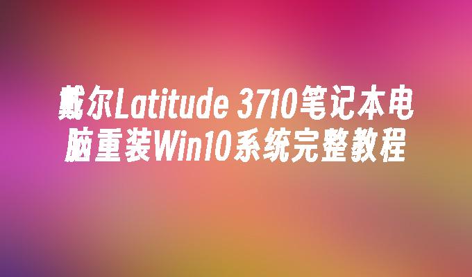 戴尔Latitude 3710笔记本电脑重装Win10系统完整教程