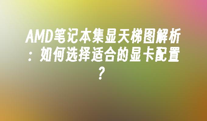 AMD笔记本集显天梯图解析：如何选择适合的显卡配置？