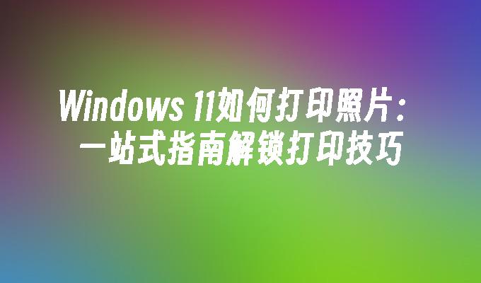 Windows 11如何打印照片：一站式指南解锁打印技巧