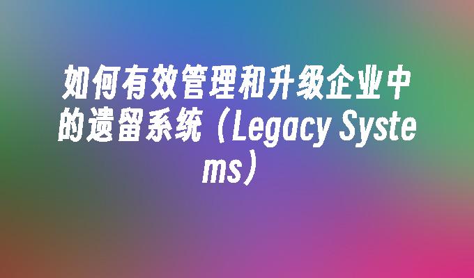 如何有效管理和升级企业中的遗留系统（Legacy Systems）