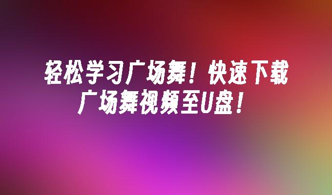 轻松学习广场舞！快速下载广场舞视频至U盘！