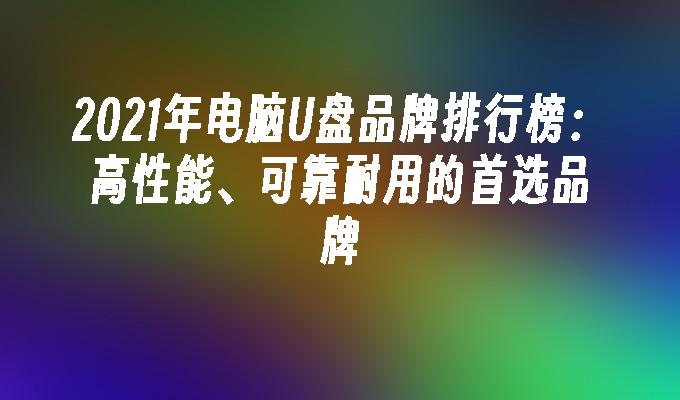 2021年电脑U盘品牌排行榜：高性能、可靠耐用的首选品牌