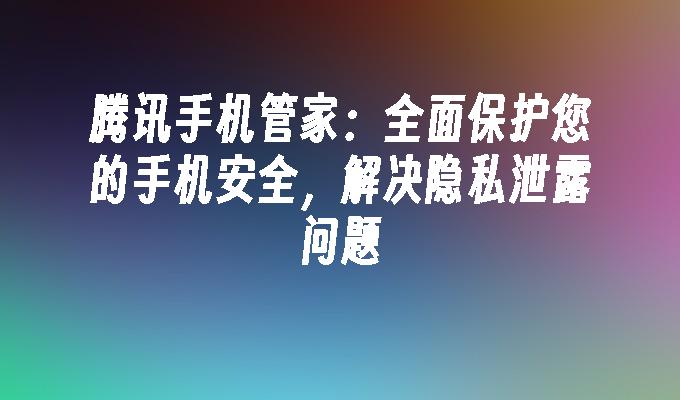 腾讯手机管家：全面保护您的手机安全，解决隐私泄露问题