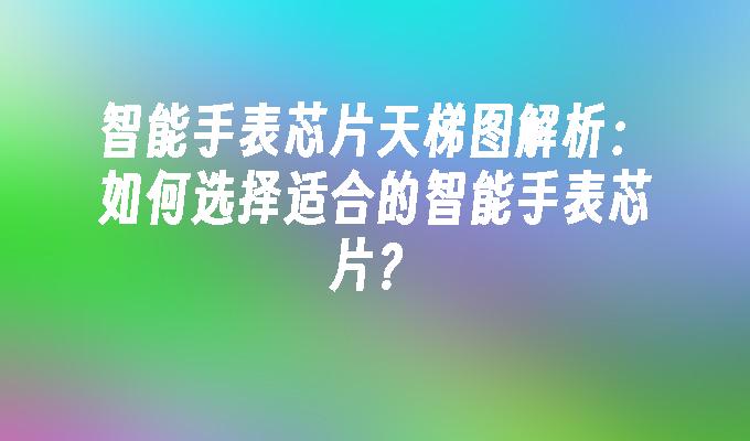 智能手表芯片天梯图解析：如何选择适合的智能手表芯片？