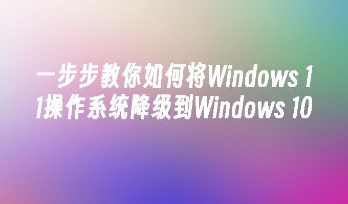 一步步教你如何将Windows 11操作系统降级到Windows 10