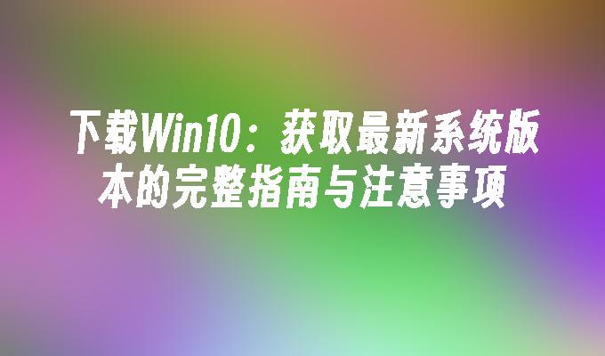 下载Win10：获取最新系统版本的完整指南与注意事项