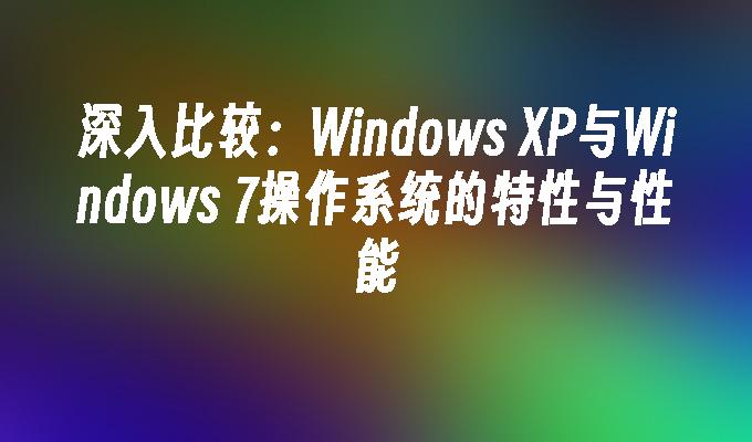 深入比较：Windows XP与Windows 7操作系统的特性与性能