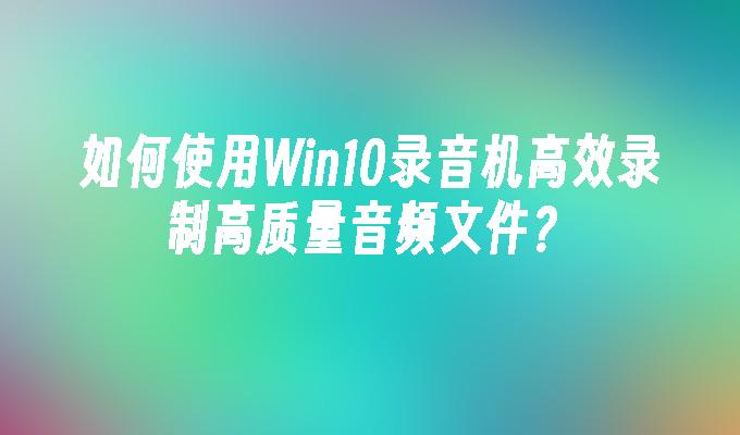 如何使用Win10录音机高效录制高质量音频文件？