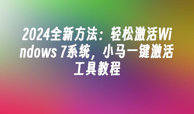 2024全新方法：轻松激活Windows 7系统，小马一键激活工具教程