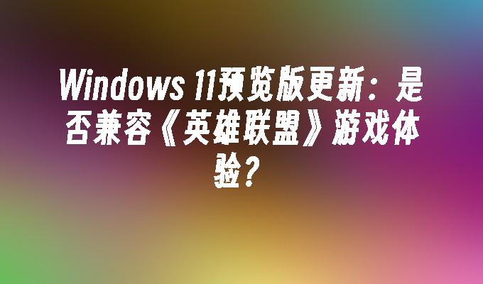 Windows 11预览版更新：是否兼容《英雄联盟》游戏体验？