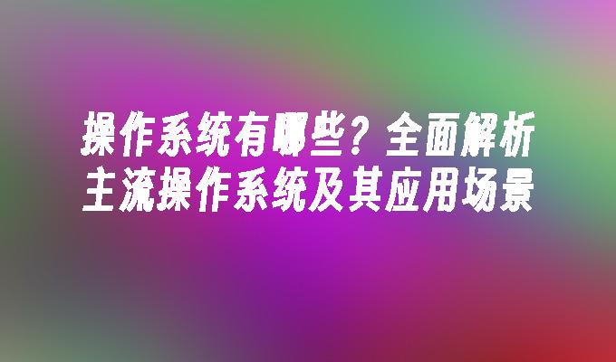 操作系统有哪些？全面解析主流操作系统及其应用场景