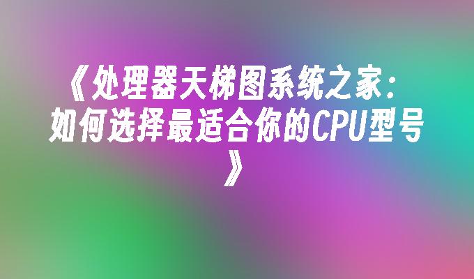 处理器天梯图系统之家：如何选择最适合你的CPU型号