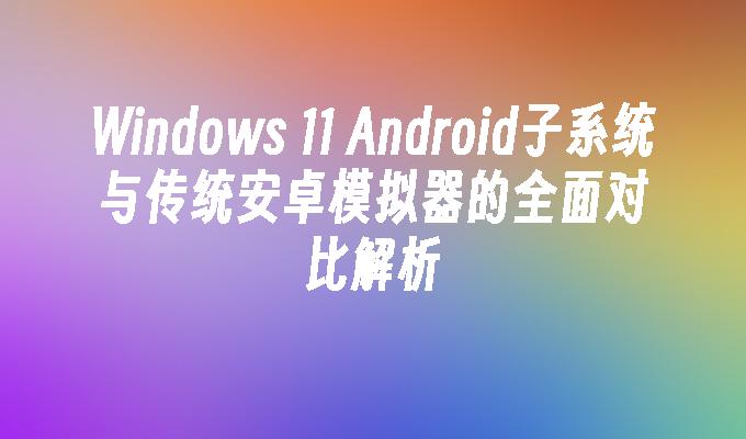 Windows 11 Android子系统与传统安卓模拟器的全面对比解析