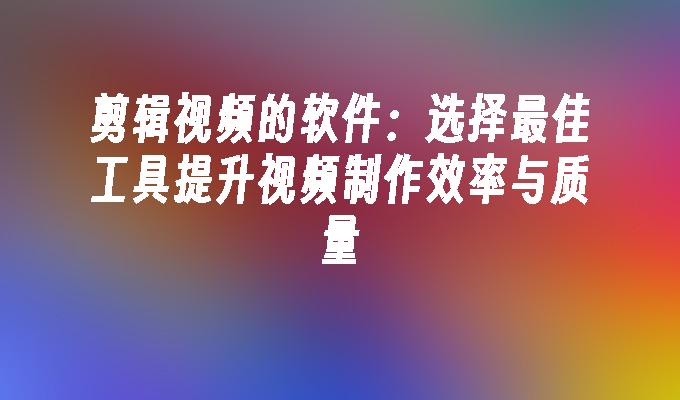 剪辑视频的软件：选择最佳工具提升视频制作效率与质量