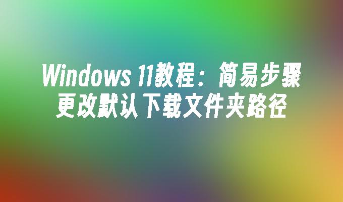 Windows 11教程：简易步骤更改默认下载文件夹路径