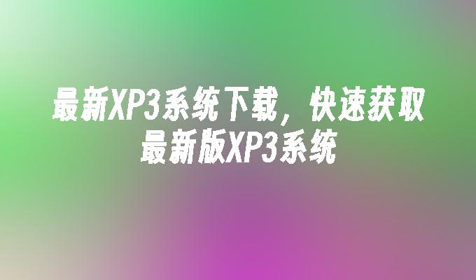 最新XP3系统下载，快速获取最新版XP3系统