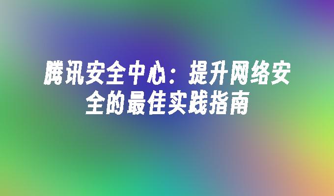 腾讯安全中心：提升网络安全的最佳实践指南