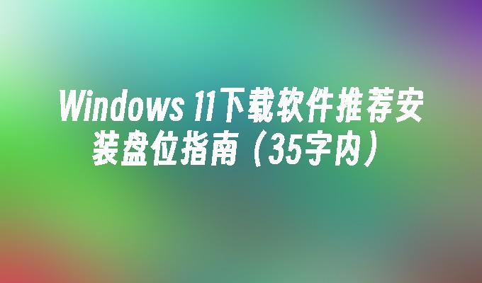 Windows 11下载软件推荐安装盘位指南（35字内）