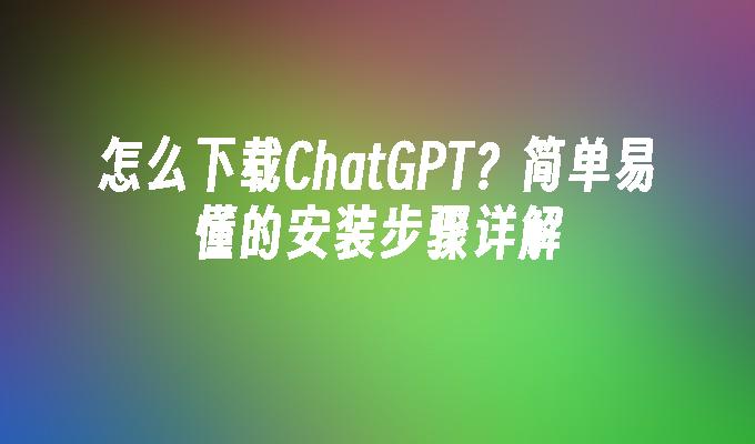 怎么下载ChatGPT？简单易懂的安装步骤详解