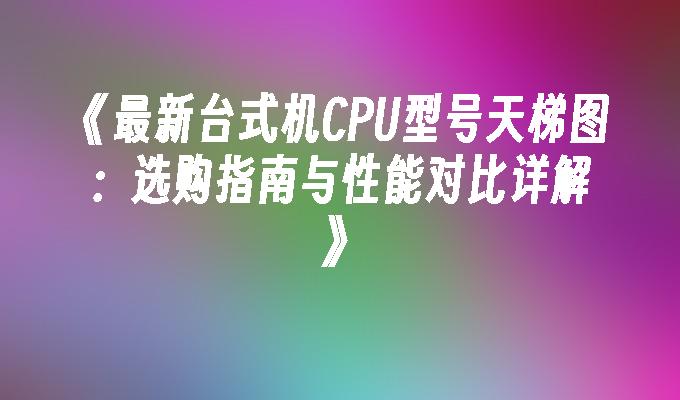 最新台式机CPU型号天梯图：选购指南与性能对比详解