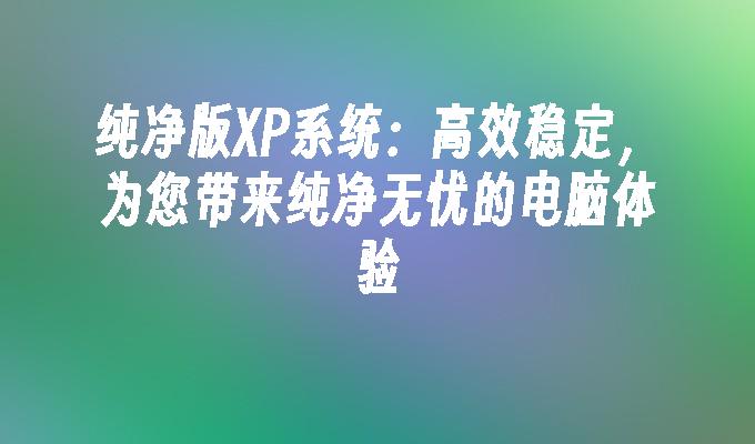 纯净版XP系统：高效稳定，为您带来纯净无忧的电脑体验