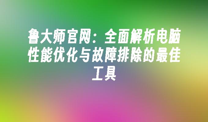 鲁大师官网：全面解析电脑性能优化与故障排除的最佳工具