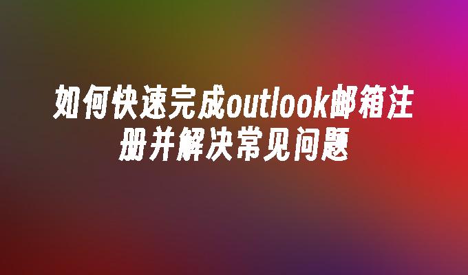 如何快速完成outlook邮箱注册并解决常见问题