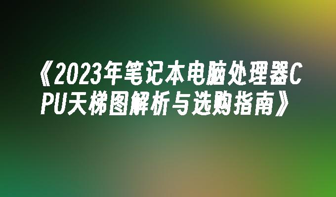 《2023年笔记本电脑处理器CPU天梯图解析与选购指南》