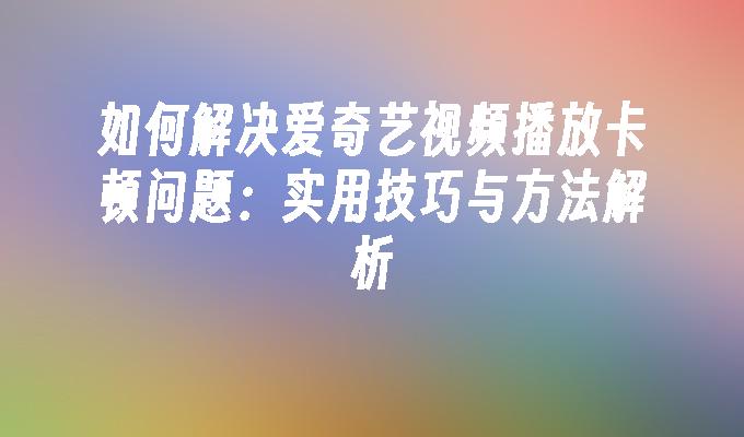 如何解决爱奇艺视频播放卡顿问题：实用技巧与方法解析